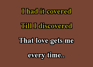 I had it covered

Till I discovered

That love gets me

every time..