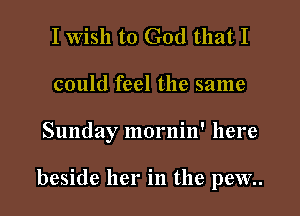 I Wish to God that I
could feel the same

Sunday mornin' here

beside her in the pew..