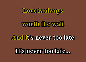 Love is always

worth the wait
And it's never too late

It's never too late...