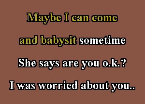 Maybe I can come
and babysit sometime
She says are you 0.k.?

I was worried about you..