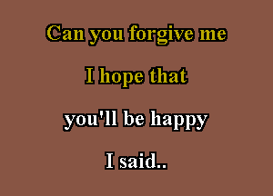 Can you forgive me

I hope that

you'll be happy

I said..