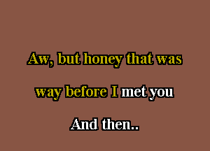 Aw, but honey that was

way before I met you

And then..