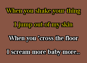 When you shake your thing
I jump out of my skin
When you 'cross the floor

I scream more baby m0re..