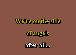 We're 011 the side

of angels

after all...