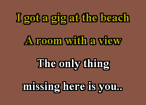I got a gig at the beach
A room With a view

The only thing

missing here is you..