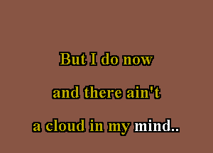But I do now

and there ain't

a cloud in my mind..