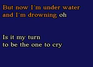But now I m under water
and I'm drowning oh

Is it my turn
to be the one to cry