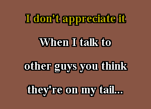 I don't appreciate it

When I talk to

other guys you think

they're on my tail...