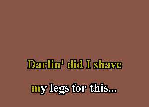 Darlin' did I shave

my legs for this...