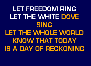 LET FREEDOM RING
LET THE WHITE DOVE
SING
LET THE WHOLE WORLD
KNOW THAT TODAY
IS A DAY OF RECKONING