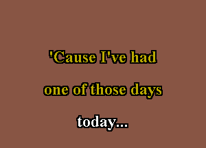 'Cause I've had

one of those days

today...