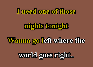 I need one of those

nights tonight

Wanna go left where the

world goes right.
