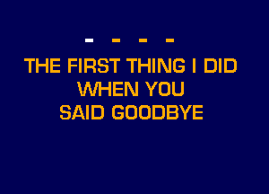 THE FIRST THING I DID
WHEN YOU

SAID GOODBYE