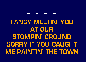 FANCY MEETIN' YOU
AT OUR
STOMPIN' GROUND
SORRY IF YOU CAUGHT
ME PAINTIN' THE TOWN