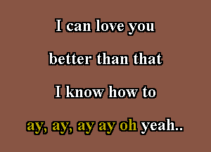 I can love you

better than that

I know how to

ay, ay, ay ay 011 yeah..