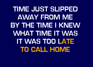 TIME JUST SLIPPED
AWAY FROM ME
BY THE TIME I KNEW
WHAT TIME IT WAS
IT WAS TOO LATE
TO CALL HOME