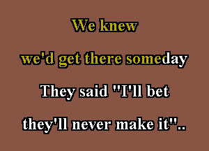 We knew

we'd get there someday

They said I'll bet

they'll never make it..