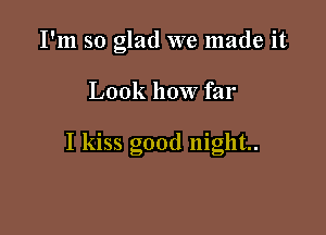 I'm so glad we made it

Look how far

I kiss good night.