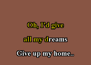 Oh, I'd give

all my dreams

Give up my home..