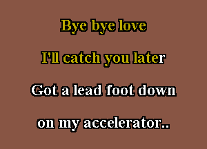 Bye bye love

I'll catch you later

Got a lead foot down

on my accelerator..