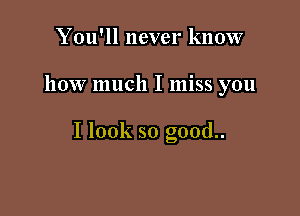 You'll never know

how much I miss you

I look so good..