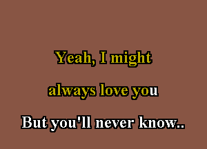 Yeah, I might

always love you

But you'll never know