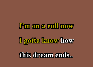 I'm on a roll now

I gotta know how

this dream ends..