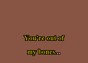 You're out of

my bones...