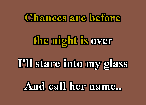 Chances are before

the night is over

I'll stare into my glass

And call her name..