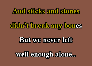 And sticks and stones
didn't break any bones

But we never left

well enough alone..