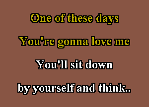 One of these days

You're gonna love me
You'll sit down

by yourself and think.