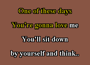 One of these days

You're gonna love me
You'll sit down

by yourself and think.