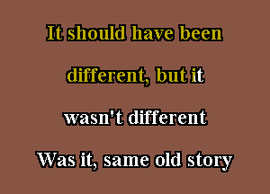 It should have been
different, but it

wasn't different

Was it, same old story