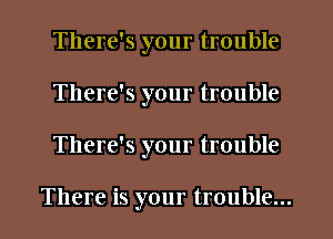 There's your trouble
There's your trouble
There's your trouble

There is your trouble...