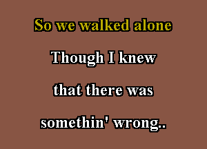 So we walked alone

Though I knew

that there was

somethin' wrong.