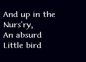 And up in the
Nurs'ry,

An absurd
Little bird