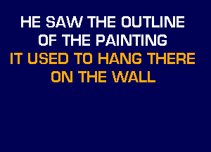 HE SAW THE OUTLINE
OF THE PAINTING
IT USED TO HANG THERE
ON THE WALL