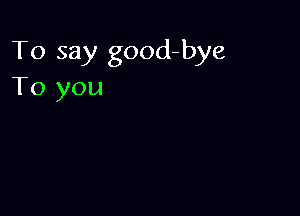 To say good-bye
To you
