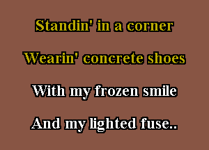 Standin' in a corner
Wearin' concrete shoes

With my frozen smile

And my lighted fuse.. l