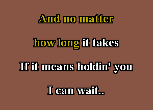 And no matter

how long it takes

If it means holdin' you

I can wait.