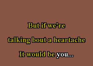 But if we're

talking bout a heartache

It would be you...