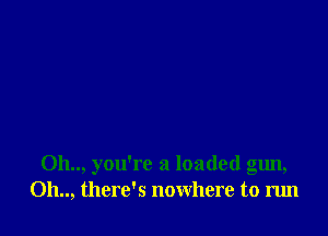 0h.., you're a loaded gun,
Oh.., there's nowhere to run