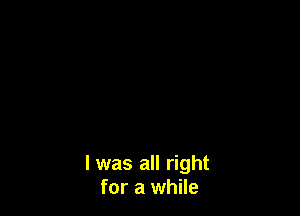 l was all right
for a while