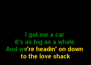 I got me a car
it's as big as a whale
And we're headin' on down
to the love shack