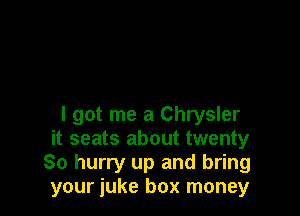 I got me a Chrysler
it seats about twenty
80 hurry up and bring
your iuke box money