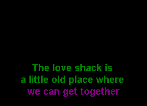 The love shack is
a little old place where
we can get together