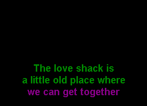 The love shack is
a little old place where
we can get together