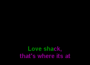Love shack,
that's where its at