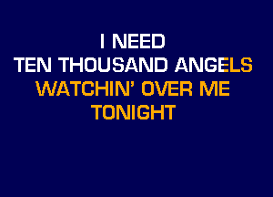 I NEED
TEN THOUSAND ANGELS
WATCHIM OVER ME
TONIGHT