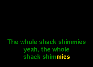The whole shack shimmies
yeah, the whole
shack shimmies